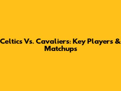 Celtics Vs. Cavaliers: Key Players & Matchups