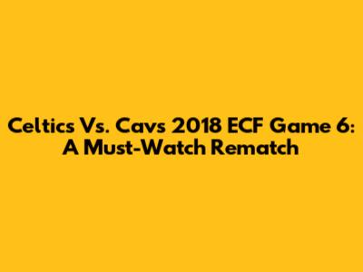 Celtics Vs. Cavs 2018 ECF Game 6: A Must-Watch Rematch