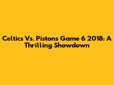 Celtics Vs. Pistons Game 6 2018: A Thrilling Showdown