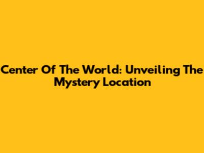 Center Of The World: Unveiling The Mystery Location