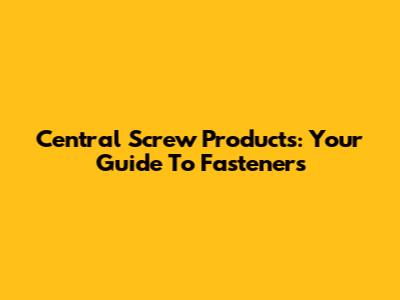 Central Screw Products: Your Guide To Fasteners