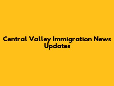 Central Valley Immigration News Updates