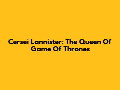 Cersei Lannister: The Queen Of Game Of Thrones