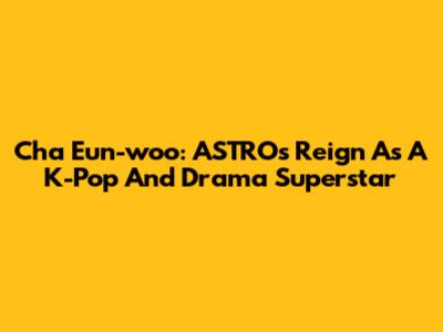 Cha Eun-woo: ASTRO's Reign As A K-Pop And Drama Superstar