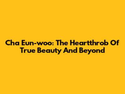 Cha Eun-woo: The Heartthrob Of True Beauty And Beyond