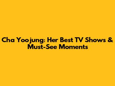 Cha Yoojung: Her Best TV Shows & Must-See Moments