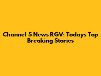 Channel 5 News RGV: Today's Top Breaking Stories