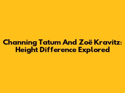 Channing Tatum And Zoë Kravitz: Height Difference Explored