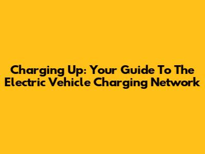 Charging Up: Your Guide To The Electric Vehicle Charging Network