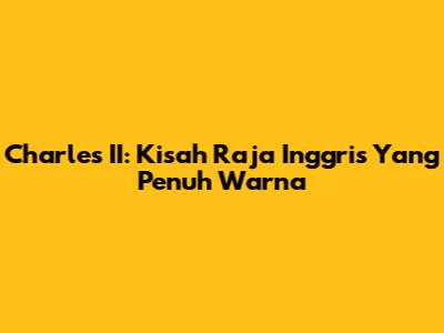 Charles II: Kisah Raja Inggris Yang Penuh Warna