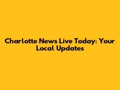 Charlotte News Live Today: Your Local Updates