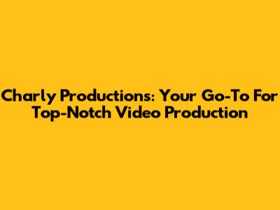 Charly Productions: Your Go-To For Top-Notch Video Production