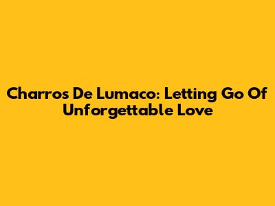 Charros De Lumaco: Letting Go Of Unforgettable Love
