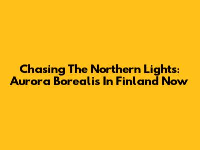 Chasing The Northern Lights: Aurora Borealis In Finland Now