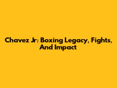 Chavez Jr: Boxing Legacy, Fights, And Impact