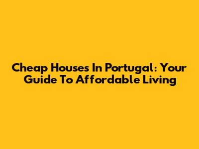 Cheap Houses In Portugal: Your Guide To Affordable Living