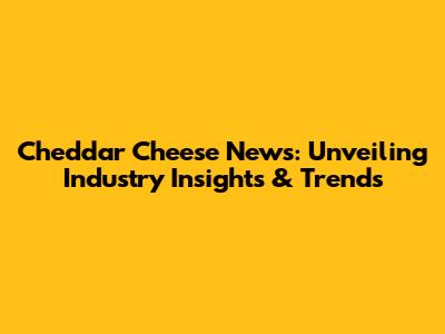 Cheddar Cheese News: Unveiling Industry Insights & Trends