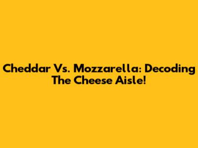 Cheddar Vs. Mozzarella: Decoding The Cheese Aisle!