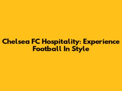 Chelsea FC Hospitality: Experience Football In Style
