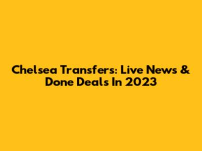 Chelsea Transfers: Live News & Done Deals In 2023