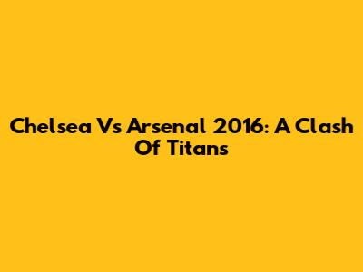 Chelsea Vs Arsenal 2016: A Clash Of Titans