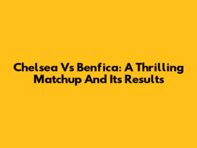 Chelsea Vs Benfica: A Thrilling Matchup And Its Results