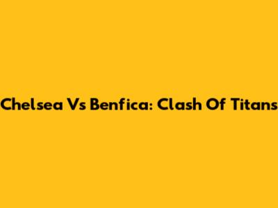 Chelsea Vs Benfica: Clash Of Titans