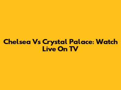 Chelsea Vs Crystal Palace: Watch Live On TV