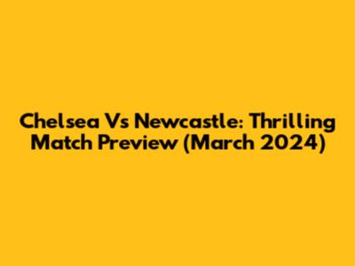 Chelsea Vs Newcastle: Thrilling Match Preview (March 2024)