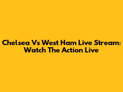 Chelsea Vs West Ham Live Stream: Watch The Action Live