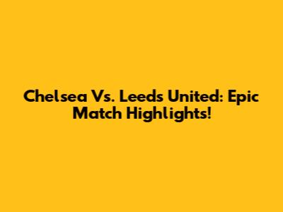 Chelsea Vs. Leeds United: Epic Match Highlights!