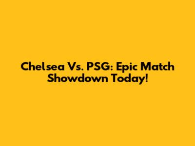 Chelsea Vs. PSG: Epic Match Showdown Today!