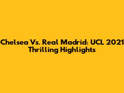 Chelsea Vs. Real Madrid: UCL 2021 Thrilling Highlights