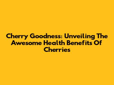 Cherry Goodness: Unveiling The Awesome Health Benefits Of Cherries