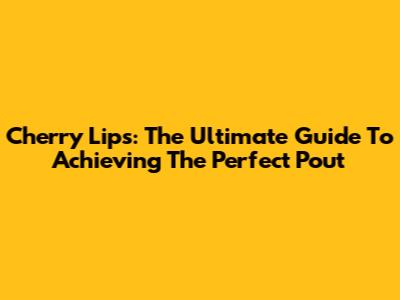 Cherry Lips: The Ultimate Guide To Achieving The Perfect Pout