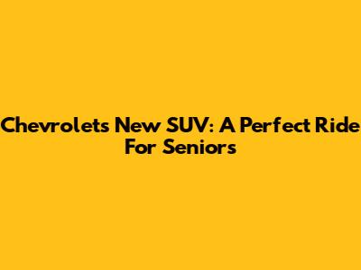 Chevrolet's New SUV: A Perfect Ride For Seniors