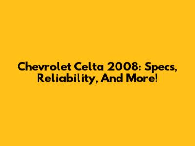 Chevrolet Celta 2008: Specs, Reliability, And More!