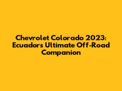 Chevrolet Colorado 2023: Ecuador's Ultimate Off-Road Companion