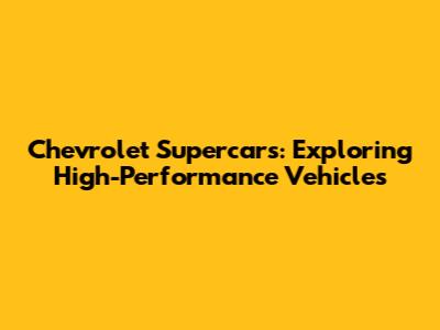 Chevrolet Supercars: Exploring High-Performance Vehicles