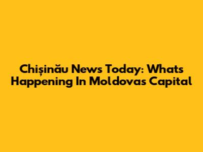 Chișinău News Today: What's Happening In Moldova's Capital