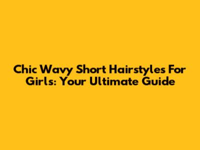 Chic Wavy Short Hairstyles For Girls: Your Ultimate Guide