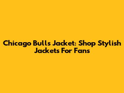 Chicago Bulls Jacket: Shop Stylish Jackets For Fans