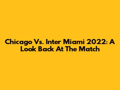 Chicago Vs. Inter Miami 2022: A Look Back At The Match