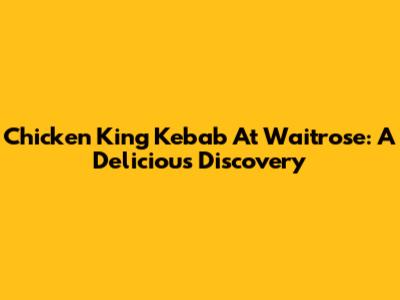 Chicken King Kebab At Waitrose: A Delicious Discovery