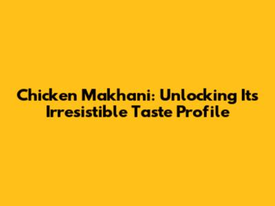 Chicken Makhani: Unlocking Its Irresistible Taste Profile