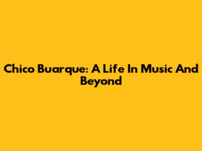 Chico Buarque: A Life In Music And Beyond