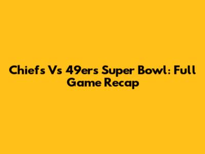Chiefs Vs 49ers Super Bowl: Full Game Recap