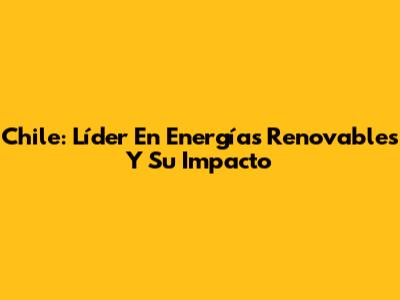 Chile: Líder En Energías Renovables Y Su Impacto