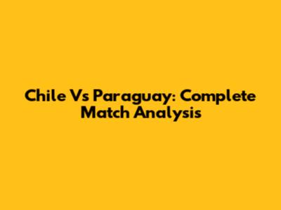 Chile Vs Paraguay: Complete Match Analysis