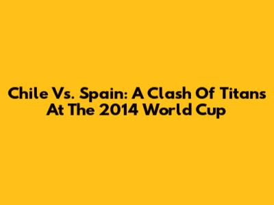 Chile Vs. Spain: A Clash Of Titans At The 2014 World Cup